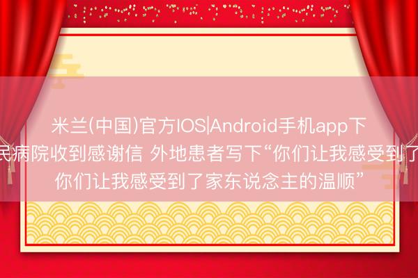 米兰(中国)官方IOS|Android手机app下载 平度市东说念主民病院收到感谢信 外地患者写下“你们让我感受到了家东说念主的温顺”
