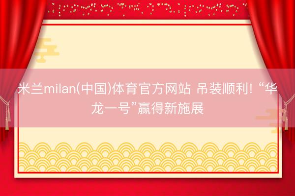 米兰milan(中国)体育官方网站 吊装顺利! “华龙一号”赢得新施展