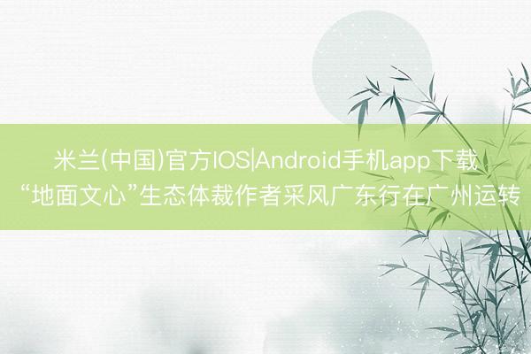 米兰(中国)官方IOS|Android手机app下载 “地面文心”生态体裁作者采风广东行在广州运转