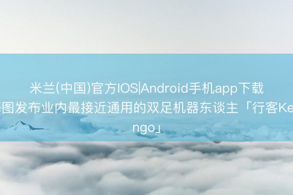 米兰(中国)官方IOS|Android手机app下载 星海图发布业内最接近通用的双足机器东谈主「行客Kengo」