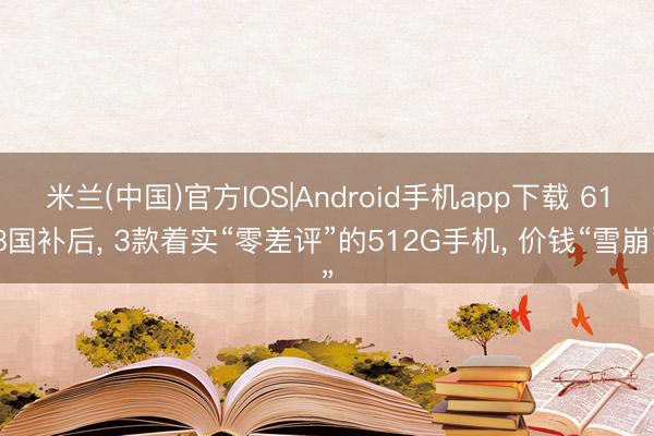 米兰(中国)官方IOS|Android手机app下载 618国补后， 3款着实“零差评”的512G手机， 价钱“雪崩”