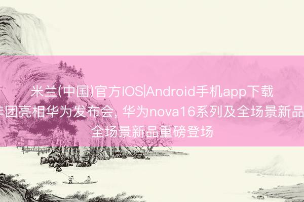 米兰(中国)官方IOS|Android手机app下载 时期少年团亮相华为发布会， 华为nova16系列及全场景新品重磅登场