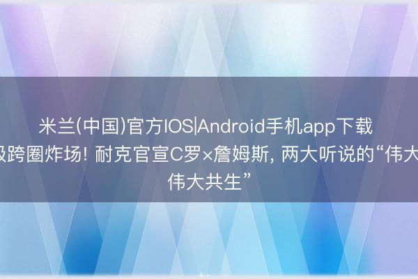 米兰(中国)官方IOS|Android手机app下载 史诗级跨圈炸场! 耐克官宣C罗×詹姆斯， 两大听说的“伟大共生”