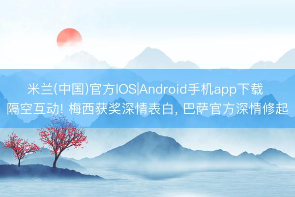 米兰(中国)官方IOS|Android手机app下载 隔空互动! 梅西获奖深情表白， 巴萨官方深情修起
