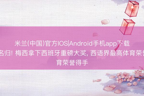 米兰(中国)官方IOS|Android手机app下载 实至名归! 梅西拿下西班牙重磅大奖， 西语界最高体育荣誉得手