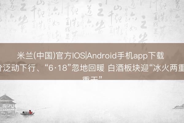 米兰(中国)官方IOS|Android手机app下载 股价泛动下行、“6·18”忽地回暖 白酒板块迎“冰火两重天”