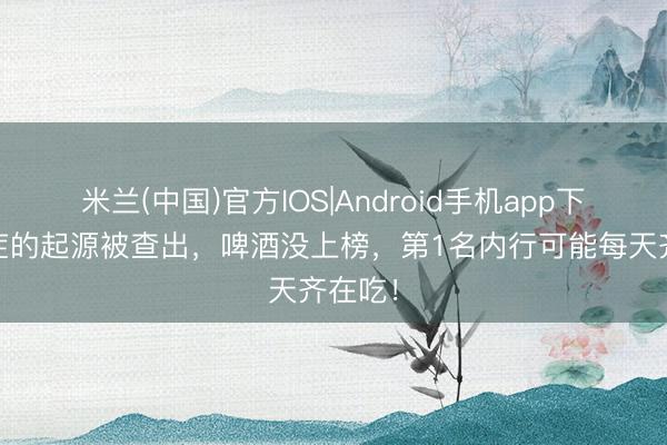 米兰(中国)官方IOS|Android手机app下载 癌症的起源被查出，啤酒没上榜，第1名内行可能每天齐在吃！
