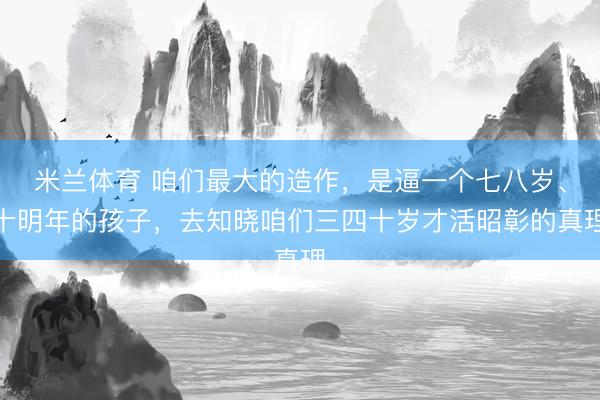 米兰体育 咱们最大的造作,是逼一个七八岁、十明年的孩子,去知晓咱们三四十岁才活昭彰的真理