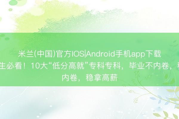 米兰(中国)官方IOS|Android手机app下载 26届考生必看!10大“低分高就”专科专科,毕业不内卷,稳拿高薪