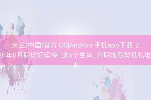米兰(中国)官方IOS|Android手机app下载 2026年6月职场好运榜: 这5个生肖， 升职加薪契机扎堆来
