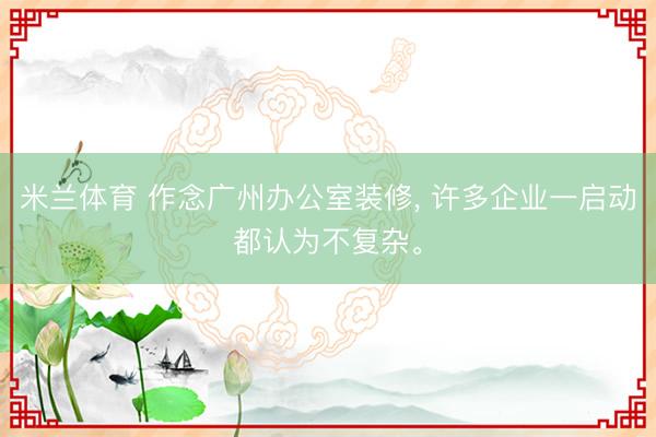 米兰体育 作念广州办公室装修， 许多企业一启动都认为不复杂。