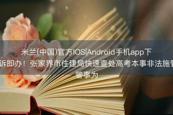米兰(中国)官方IOS|Android手机app下载 接诉即办！张家界市住建局快速查处高考本事非法施管事为