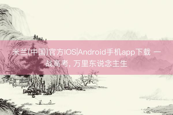 米兰(中国)官方IOS|Android手机app下载 一战高考， 万里东说念主生