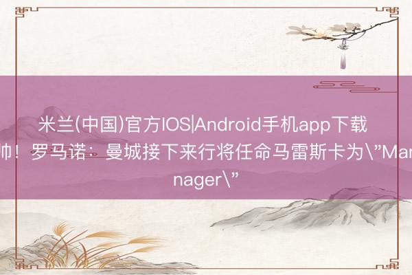 米兰(中国)官方IOS|Android手机app下载 接替瓜帅！罗马诺：曼城接下来行将任命马雷斯卡为