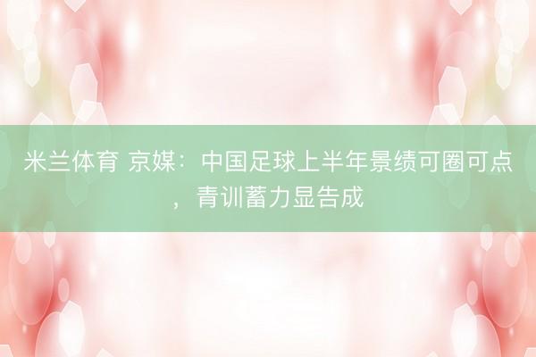 米兰体育 京媒：中国足球上半年景绩可圈可点，青训蓄力显告成