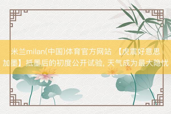 米兰milan(中国)体育官方网站 【虎震好意思加墨】抵墨后的初度公开试验， 天气成为最大隐忧