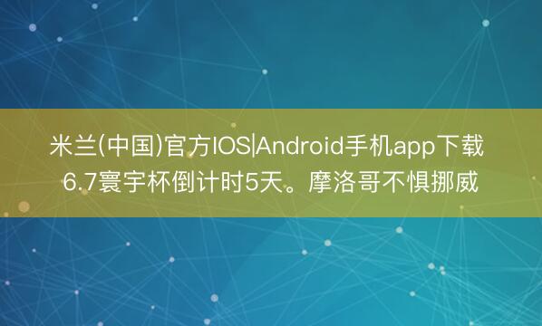 米兰(中国)官方IOS|Android手机app下载 6.7寰宇杯倒计时5天。摩洛哥不惧挪威