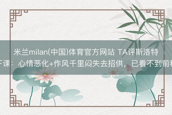 米兰milan(中国)体育官方网站 TA评斯洛特下课：心情恶化+作风千里闷失去招供，已看不到前程