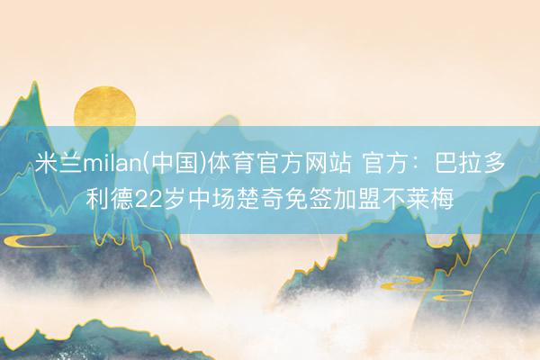 米兰milan(中国)体育官方网站 官方：巴拉多利德22岁中场楚奇免签加盟不莱梅