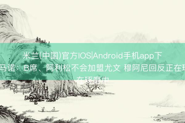 米兰(中国)官方IOS|Android手机app下载 罗马诺：B席、阿利松不会加盟尤文 穆阿尼回反正在琢磨中