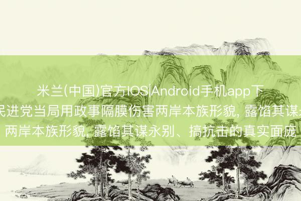 米兰(中国)官方IOS|Android手机app下载 纵贯国台办发布会 | 民进党当局用政事隔膜伤害两岸本族形貌， 露馅其谋永别、搞抗击的真实面庞