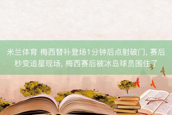 米兰体育 梅西替补登场1分钟后点射破门， 赛后秒变追星现场， 梅西赛后被冰岛球员围住了