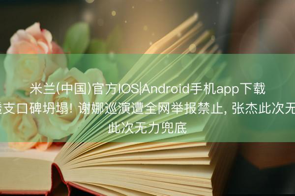 米兰(中国)官方IOS|Android手机app下载 情感透支口碑坍塌! 谢娜巡演遭全网举报禁止， 张杰此次无力兜底