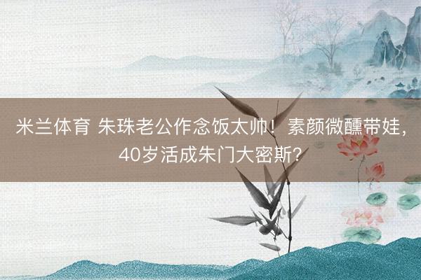 米兰体育 朱珠老公作念饭太帅！素颜微醺带娃，40岁活成朱门大密斯？