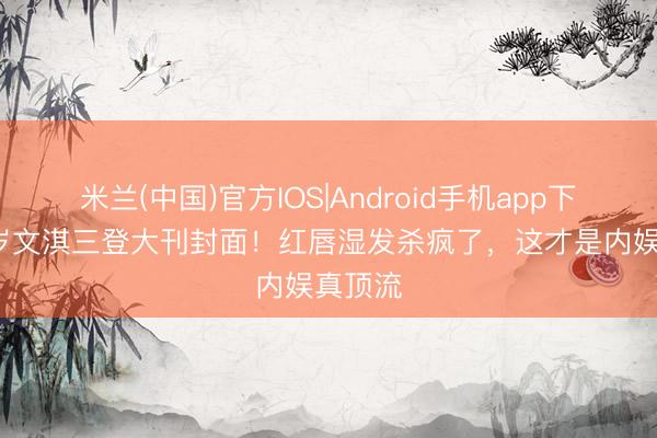 米兰(中国)官方IOS|Android手机app下载 24岁文淇三登大刊封面！红唇湿发杀疯了，这才是内娱真顶流
