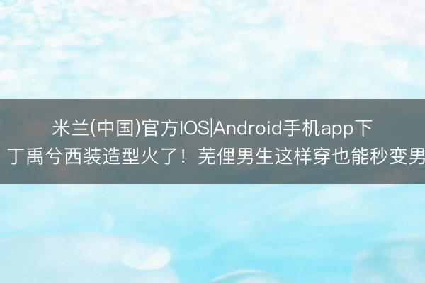 米兰(中国)官方IOS|Android手机app下载 丁禹兮西装造型火了！芜俚男生这样穿也能秒变男神