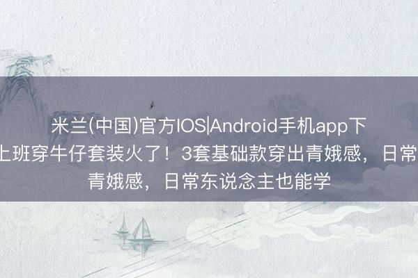 米兰(中国)官方IOS|Android手机app下载 49岁李小冉上班穿牛仔套装火了！3套基础款穿出青娥感，日常东说念主也能学