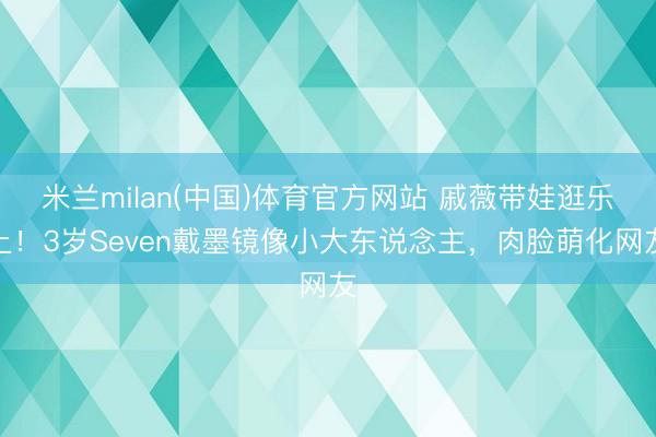 米兰milan(中国)体育官方网站 戚薇带娃逛乐土！3岁Seven戴墨镜像小大东说念主，肉脸萌化网友