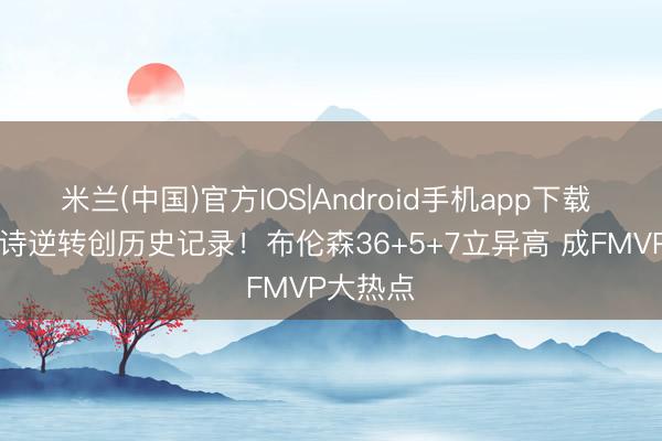 米兰(中国)官方IOS|Android手机app下载 29分史诗逆转创历史记录！布伦森36+5+7立异高 成FMVP大热点
