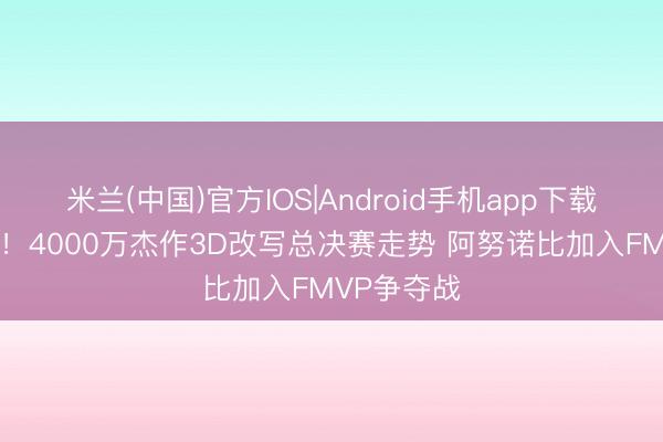 米兰(中国)官方IOS|Android手机app下载 香暗昧了！4000万杰作3D改写总决赛走势 阿努诺比加入FMVP争夺战