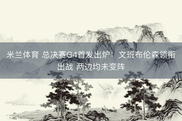 米兰体育 总决赛G4首发出炉：文班布伦森领衔出战 两边均未变阵