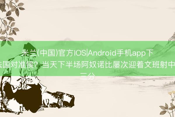 米兰(中国)官方IOS|Android手机app下载 法国对准镜？当天下半场阿奴诺比屡次迎着文班射中三分