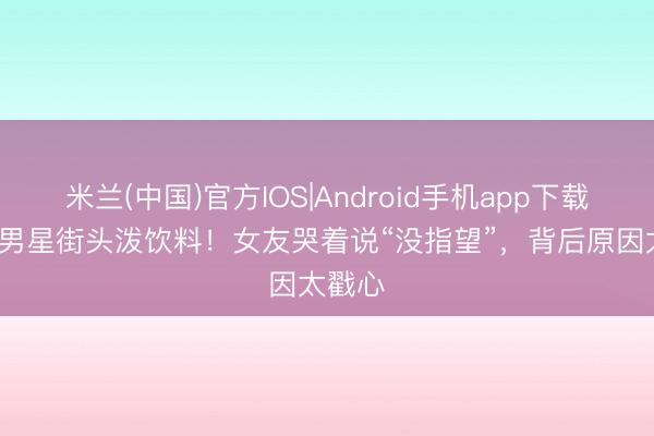 米兰(中国)官方IOS|Android手机app下载 47岁男星街头泼饮料！女友哭着说“没指望”，背后原因太戳心