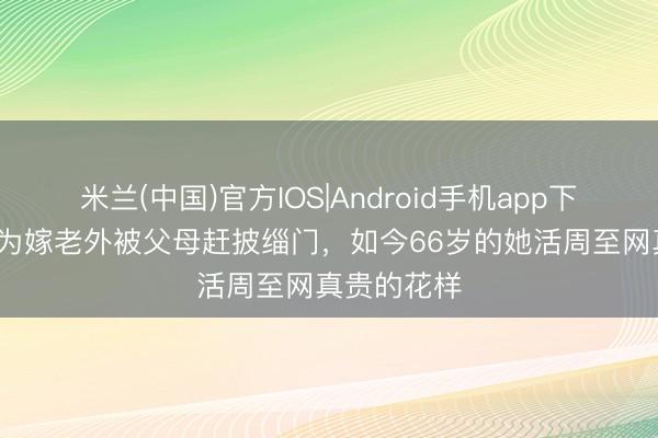 米兰(中国)官方IOS|Android手机app下载 42年前为嫁老外被父母赶披缁门，如今66岁的她活周至网真贵的花样