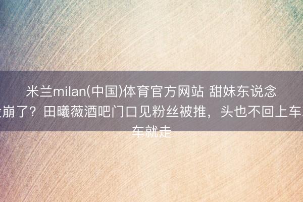 米兰milan(中国)体育官方网站 甜妹东说念主设崩了？田曦薇酒吧门口见粉丝被推，头也不回上车就走