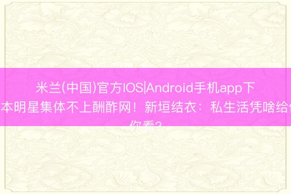 米兰(中国)官方IOS|Android手机app下载 日本明星集体不上酬酢网！新垣结衣：私生活凭啥给你看？