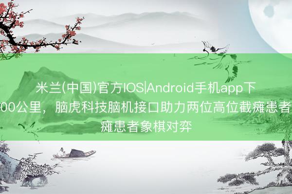 米兰(中国)官方IOS|Android手机app下载 相隔800公里，脑虎科技脑机接口助力两位高位截瘫患者象棋对弈