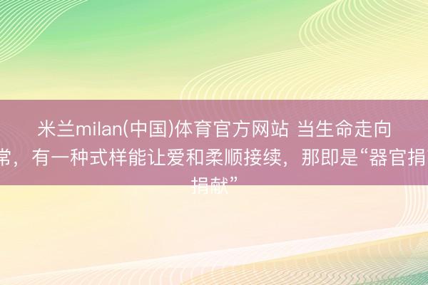 米兰milan(中国)体育官方网站 当生命走向非常，有一种式样能让爱和柔顺接续，那即是“器官捐献”