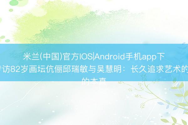 米兰(中国)官方IOS|Android手机app下载 专访82岁画坛伉俪邱瑞敏与吴慧明：长久追求艺术的本真