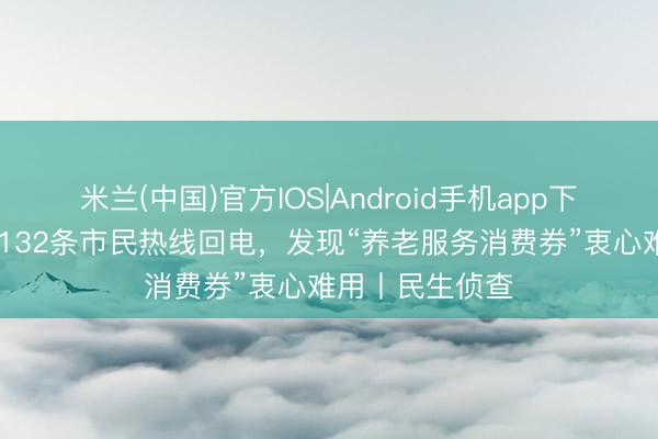 米兰(中国)官方IOS|Android手机app下载 记者分析了132条市民热线回电，发现“养老服务消费券”衷心难用丨民生侦查
