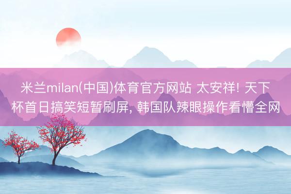 米兰milan(中国)体育官方网站 太安祥! 天下杯首日搞笑短暂刷屏， 韩国队辣眼操作看懵全网