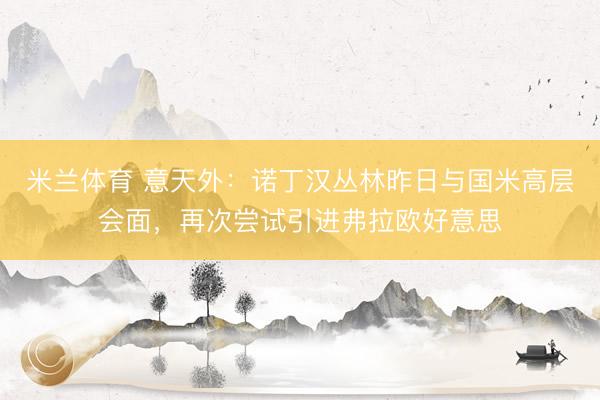 米兰体育 意天外:诺丁汉丛林昨日与国米高层会面,再次尝试引进弗拉欧好意思