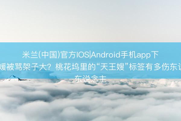 米兰(中国)官方IOS|Android手机app下载 方媛被骂架子大？桃花坞里的“天王嫂”标签有多伤东说念主