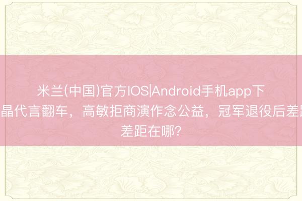 米兰(中国)官方IOS|Android手机app下载 郭晶晶代言翻车,高敏拒商演作念公益,冠军退役后差距在哪?