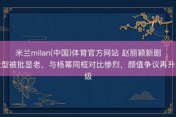 米兰milan(中国)体育官方网站 赵丽颖新剧造型被批显老，与杨幂同框对比惨烈，颜值争议再升级