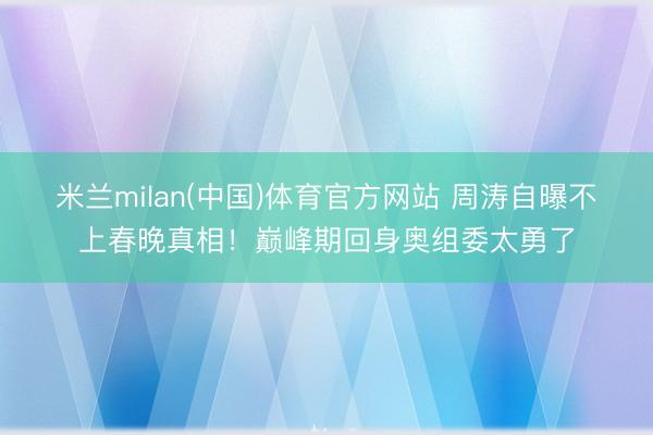 米兰milan(中国)体育官方网站 周涛自曝不上春晚真相！巅峰期回身奥组委太勇了